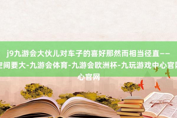 j9九游会大伙儿对车子的喜好那然而相当径直——空间要大-九游会体育-九游会欧洲杯-九玩游戏中心官网