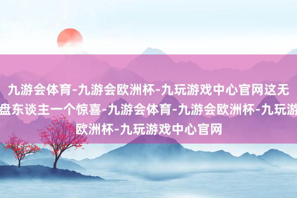 九游会体育-九游会欧洲杯-九玩游戏中心官网这无疑是给了通盘东谈主一个惊喜-九游会体育-九游会欧洲杯-九玩游戏中心官网