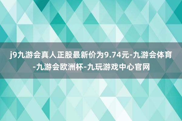 j9九游会真人正股最新价为9.74元-九游会体育-九游会欧洲杯-九玩游戏中心官网