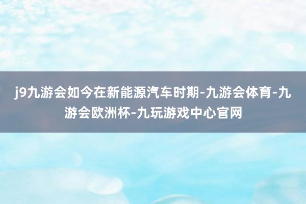 j9九游会如今在新能源汽车时期-九游会体育-九游会欧洲杯-九玩游戏中心官网