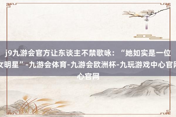j9九游会官方让东谈主不禁歌咏：“她如实是一位女明星”-九游会体育-九游会欧洲杯-九玩游戏中心官网