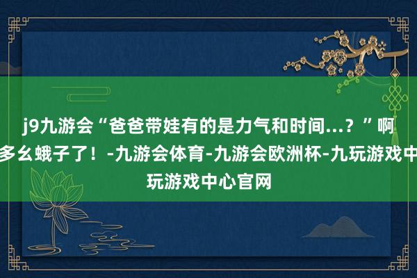 j9九游会“爸爸带娃有的是力气和时间...？”啊啊啊太多幺蛾子了！-九游会体育-九游会欧洲杯-九玩游戏中心官网
