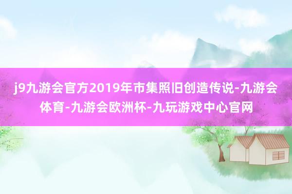 j9九游会官方2019年市集照旧创造传说-九游会体育-九游会欧洲杯-九玩游戏中心官网