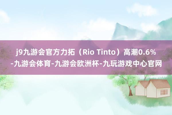 j9九游会官方力拓（Rio Tinto）高潮0.6%-九游会体育-九游会欧洲杯-九玩游戏中心官网