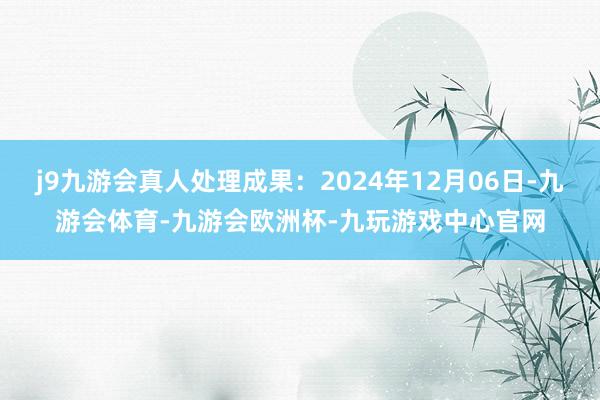 j9九游会真人处理成果：2024年12月06日-九游会体育-九游会欧洲杯-九玩游戏中心官网