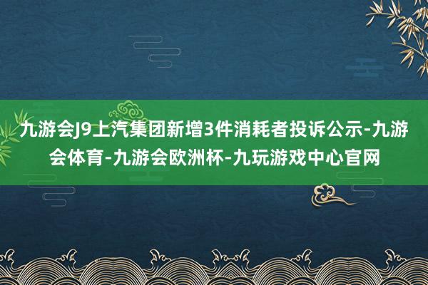 九游会J9上汽集团新增3件消耗者投诉公示-九游会体育-九游会欧洲杯-九玩游戏中心官网