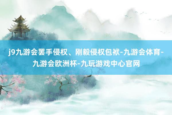 j9九游会罢手侵权、刚毅侵权包袱-九游会体育-九游会欧洲杯-九玩游戏中心官网