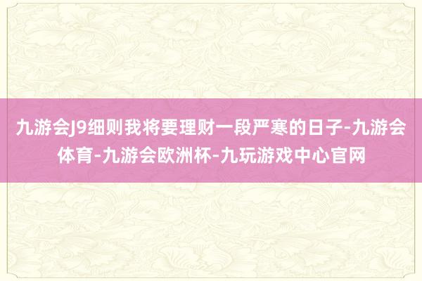 九游会J9细则我将要理财一段严寒的日子-九游会体育-九游会欧洲杯-九玩游戏中心官网