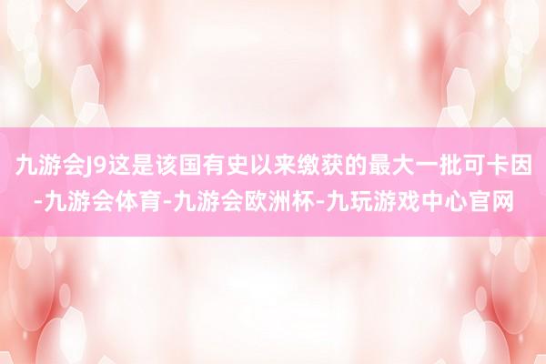 九游会J9这是该国有史以来缴获的最大一批可卡因-九游会体育-九游会欧洲杯-九玩游戏中心官网