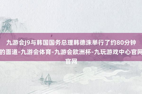 九游会J9与韩国国务总理韩德洙举行了约80分钟的面道-九游会体育-九游会欧洲杯-九玩游戏中心官网