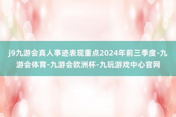 j9九游会真人事迹表现重点2024年前三季度-九游会体育-九游会欧洲杯-九玩游戏中心官网
