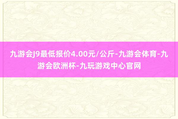 九游会J9最低报价4.00元/公斤-九游会体育-九游会欧洲杯-九玩游戏中心官网