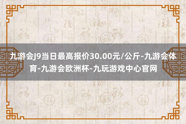 九游会J9当日最高报价30.00元/公斤-九游会体育-九游会欧洲杯-九玩游戏中心官网