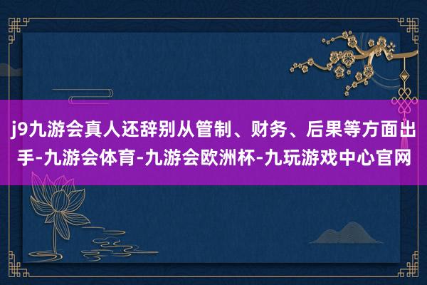 j9九游会真人还辞别从管制、财务、后果等方面出手-九游会体育-九游会欧洲杯-九玩游戏中心官网