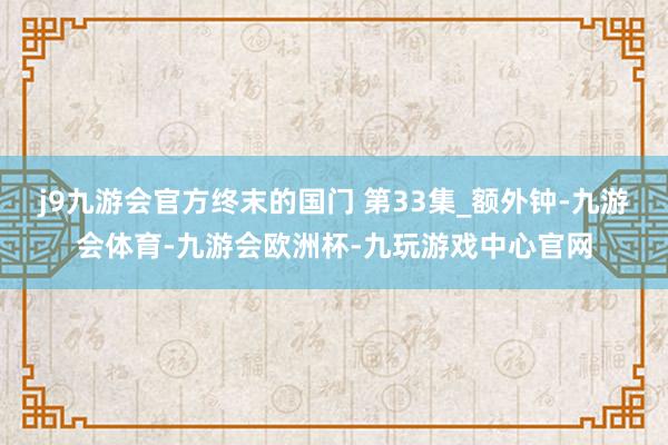 j9九游会官方终末的国门 第33集_额外钟-九游会体育-九游会欧洲杯-九玩游戏中心官网
