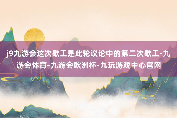 j9九游会这次歇工是此轮议论中的第二次歇工-九游会体育-九游会欧洲杯-九玩游戏中心官网