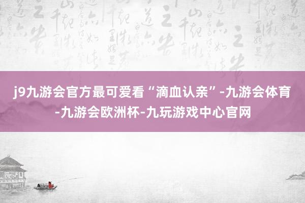 j9九游会官方最可爱看“滴血认亲”-九游会体育-九游会欧洲杯-九玩游戏中心官网