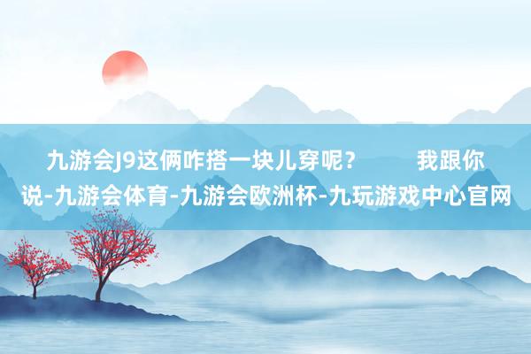 九游会J9这俩咋搭一块儿穿呢？        我跟你说-九游会体育-九游会欧洲杯-九玩游戏中心官网