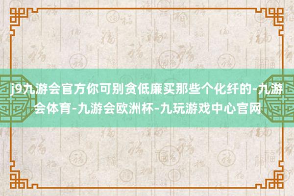 j9九游会官方你可别贪低廉买那些个化纤的-九游会体育-九游会欧洲杯-九玩游戏中心官网