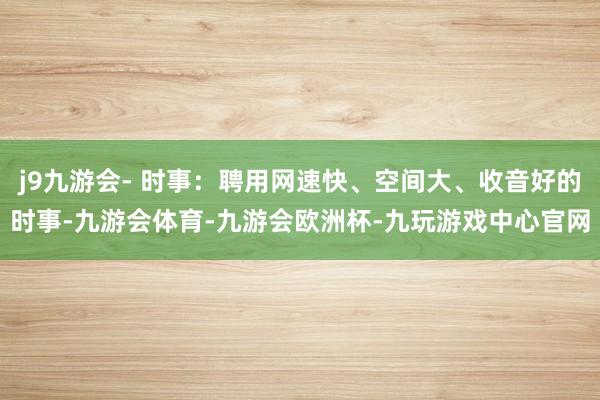 j9九游会- 时事：聘用网速快、空间大、收音好的时事-九游会体育-九游会欧洲杯-九玩游戏中心官网