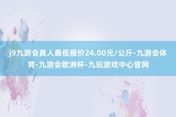 j9九游会真人最低报价24.00元/公斤-九游会体育-九游会欧洲杯-九玩游戏中心官网