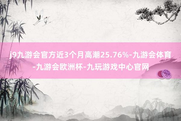 j9九游会官方近3个月高潮25.76%-九游会体育-九游会欧洲杯-九玩游戏中心官网