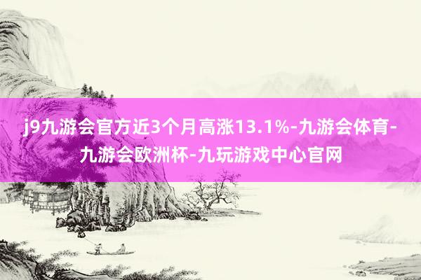 j9九游会官方近3个月高涨13.1%-九游会体育-九游会欧洲杯-九玩游戏中心官网