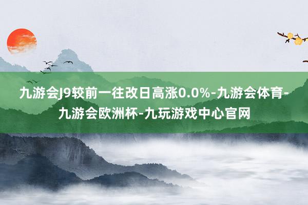 九游会J9较前一往改日高涨0.0%-九游会体育-九游会欧洲杯-九玩游戏中心官网