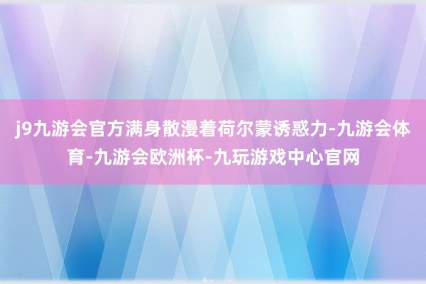 j9九游会官方满身散漫着荷尔蒙诱惑力-九游会体育-九游会欧洲杯-九玩游戏中心官网