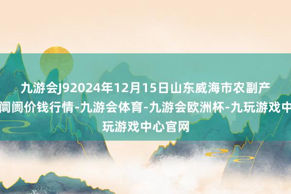 九游会J92024年12月15日山东威海市农副产物批发阛阓价钱行情-九游会体育-九游会欧洲杯-九玩游戏中心官网