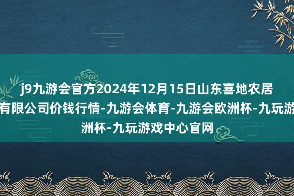 j9九游会官方2024年12月15日山东喜地农居品商场惩办有限公司价钱行情-九游会体育-九游会欧洲杯-九玩游戏中心官网