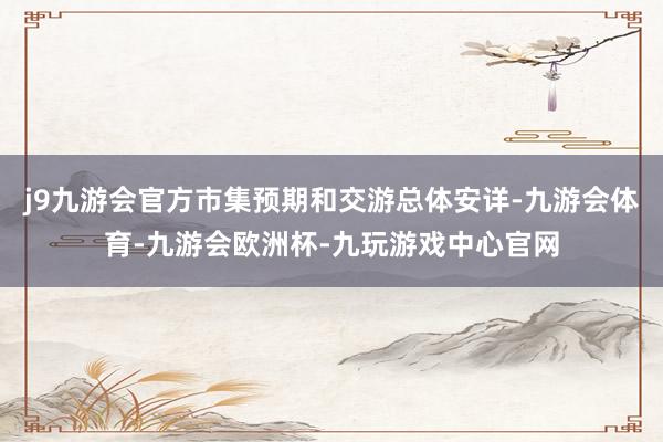 j9九游会官方市集预期和交游总体安详-九游会体育-九游会欧洲杯-九玩游戏中心官网