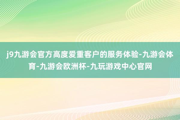 j9九游会官方高度爱重客户的服务体验-九游会体育-九游会欧洲杯-九玩游戏中心官网