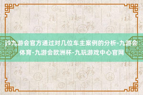 j9九游会官方通过对几位车主案例的分析-九游会体育-九游会欧洲杯-九玩游戏中心官网
