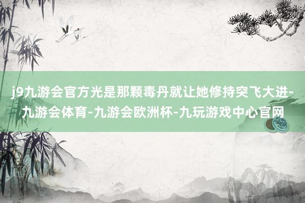 j9九游会官方光是那颗毒丹就让她修持突飞大进-九游会体育-九游会欧洲杯-九玩游戏中心官网