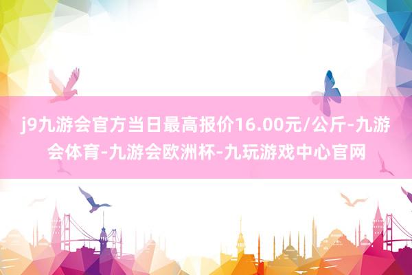 j9九游会官方当日最高报价16.00元/公斤-九游会体育-九游会欧洲杯-九玩游戏中心官网