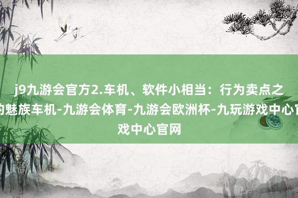 j9九游会官方2.车机、软件小相当：行为卖点之一的魅族车机-九游会体育-九游会欧洲杯-九玩游戏中心官网