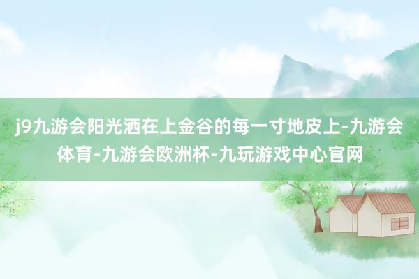 j9九游会阳光洒在上金谷的每一寸地皮上-九游会体育-九游会欧洲杯-九玩游戏中心官网