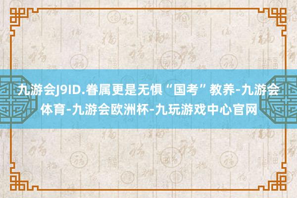 九游会J9ID.眷属更是无惧“国考”教养-九游会体育-九游会欧洲杯-九玩游戏中心官网