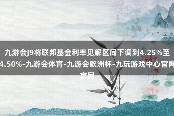九游会J9将联邦基金利率见解区间下调到4.25%至4.50%-九游会体育-九游会欧洲杯-九玩游戏中心官网