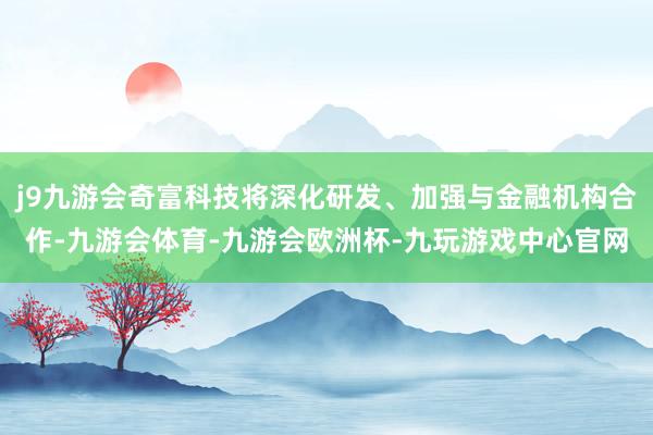 j9九游会奇富科技将深化研发、加强与金融机构合作-九游会体育-九游会欧洲杯-九玩游戏中心官网