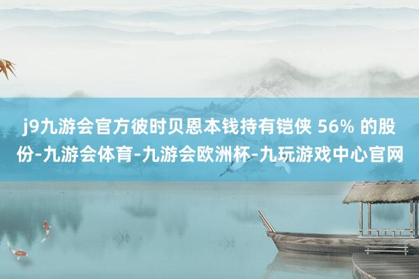 j9九游会官方彼时贝恩本钱持有铠侠 56% 的股份-九游会体育-九游会欧洲杯-九玩游戏中心官网