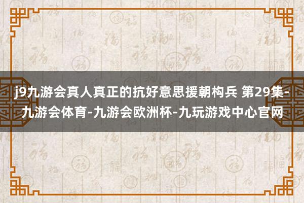 j9九游会真人真正的抗好意思援朝构兵 第29集-九游会体育-九游会欧洲杯-九玩游戏中心官网