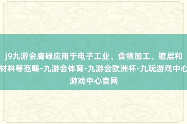 j9九游会庸碌应用于电子工业、食物加工、镀层和焊合材料等范畴-九游会体育-九游会欧洲杯-九玩游戏中心官网