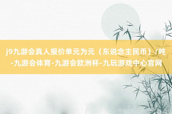 j9九游会真人报价单元为元（东说念主民币）/吨-九游会体育-九游会欧洲杯-九玩游戏中心官网