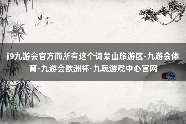 j9九游会官方而所有这个词蒙山旅游区-九游会体育-九游会欧洲杯-九玩游戏中心官网