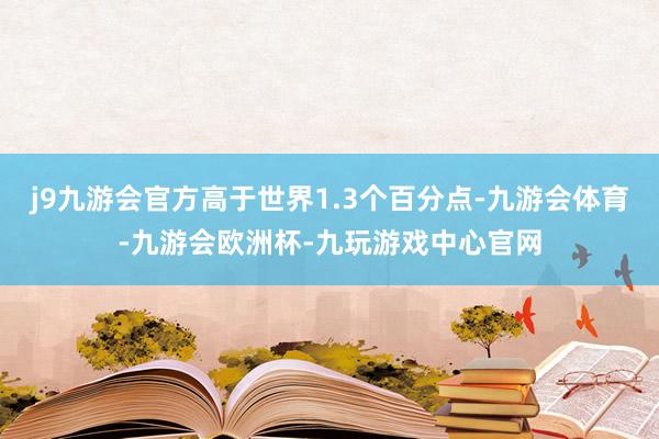 j9九游会官方高于世界1.3个百分点-九游会体育-九游会欧洲杯-九玩游戏中心官网