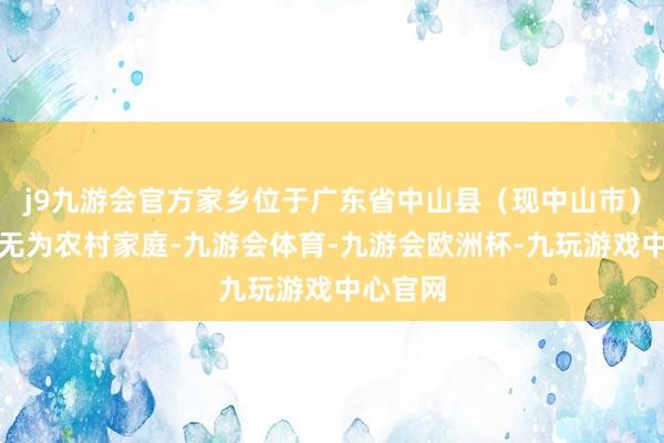 j9九游会官方家乡位于广东省中山县（现中山市）的一个无为农村家庭-九游会体育-九游会欧洲杯-九玩游戏中心官网