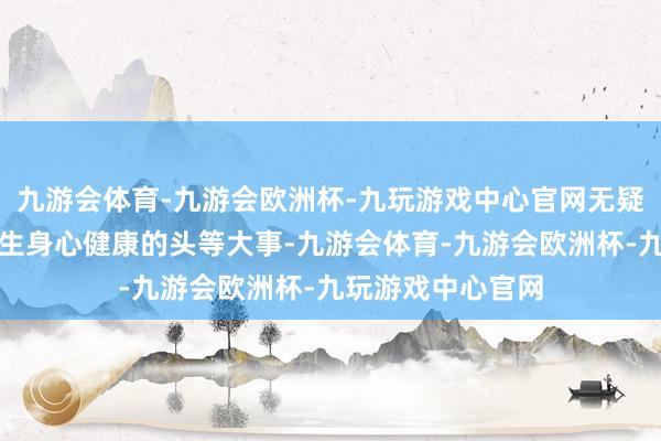 九游会体育-九游会欧洲杯-九玩游戏中心官网无疑是关乎每一位学生身心健康的头等大事-九游会体育-九游会欧洲杯-九玩游戏中心官网