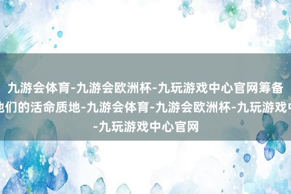九游会体育-九游会欧洲杯-九玩游戏中心官网筹备是栽种他们的活命质地-九游会体育-九游会欧洲杯-九玩游戏中心官网